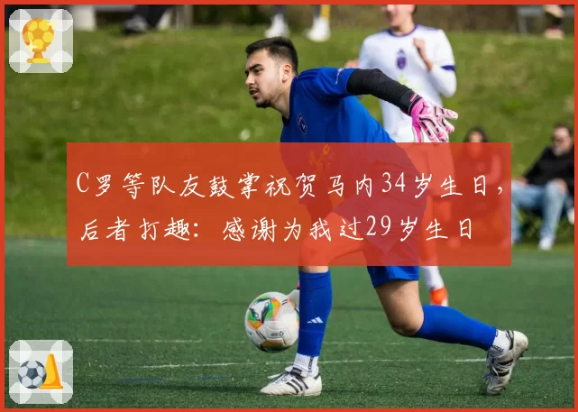 C罗等队友鼓掌祝贺马内34岁生日，后者打趣：感谢为我过29岁生日