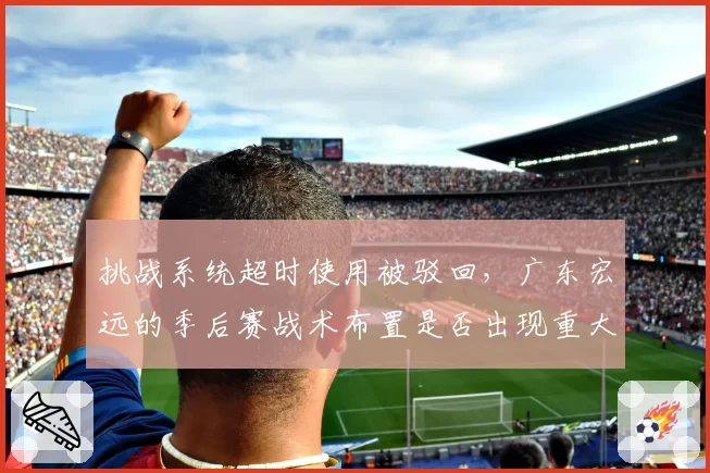 挑战系统超时使用被驳回，广东宏远的季后赛战术布置是否出现重大失误？