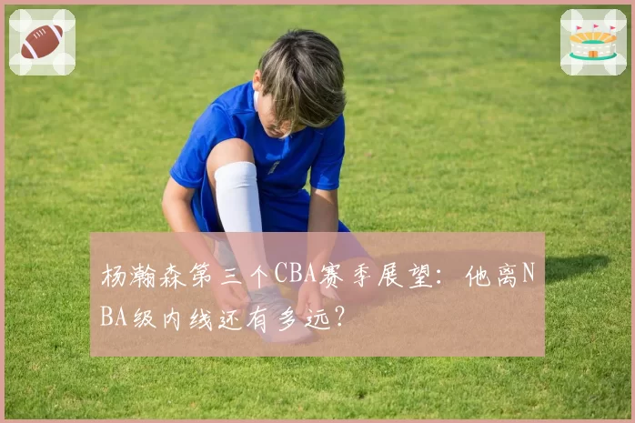 杨瀚森第三个CBA赛季展望:他离NBA级内线还有多远?