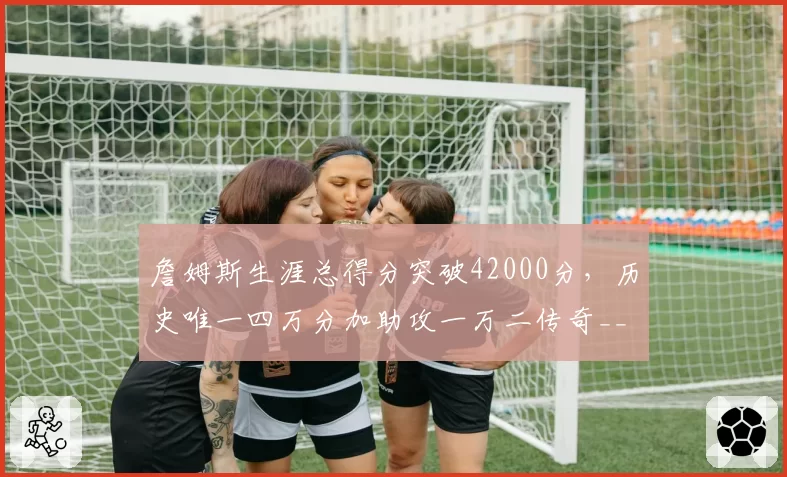 詹姆斯生涯总得分突破42000分，历史唯一四万分加助攻一万二传奇__br_