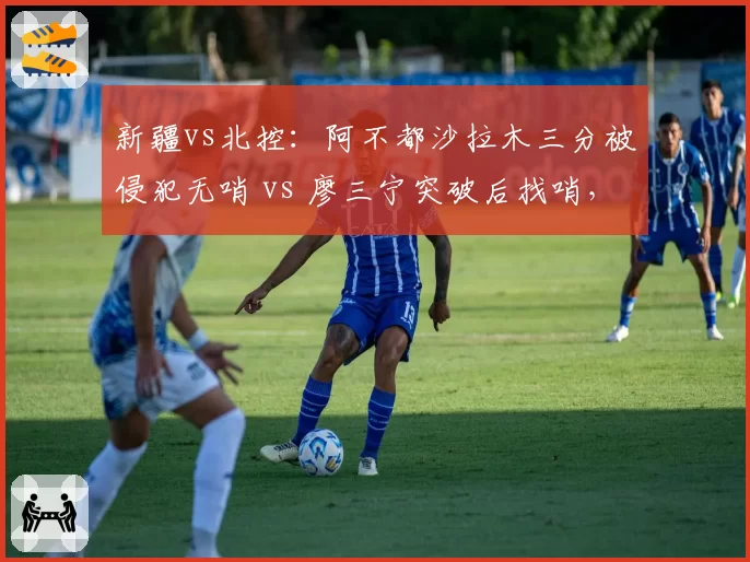 新疆vs北控：阿不都沙拉木三分被侵犯无哨 vs 廖三宁突破后找哨，两判罚定生死